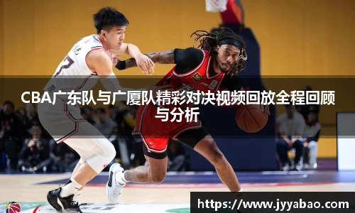 CBA广东队与广厦队精彩对决视频回放全程回顾与分析
